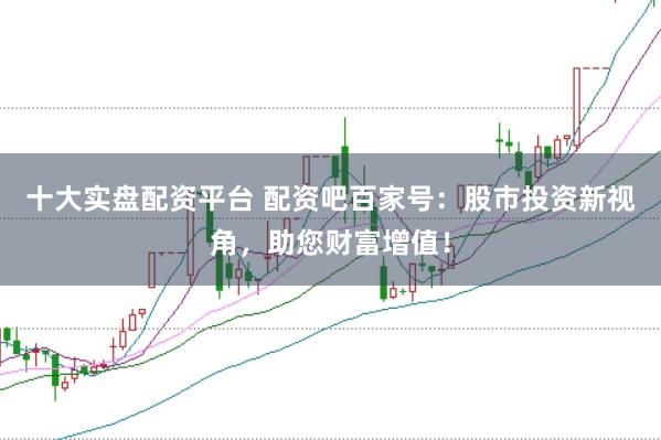 十大实盘配资平台 配资吧百家号：股市投资新视角，助您财富增值！