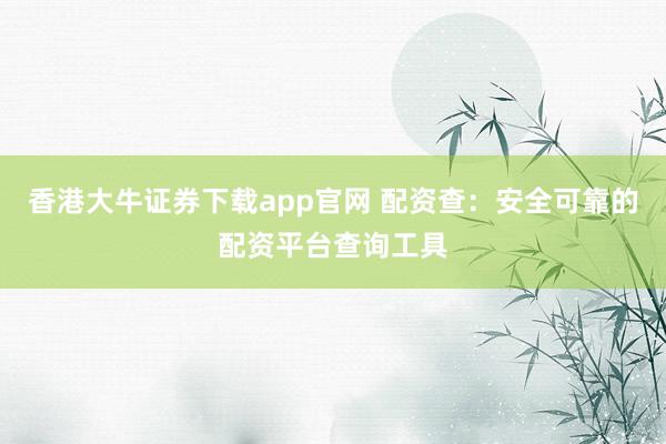 香港大牛证券下载app官网 配资查：安全可靠的配资平台查询工具