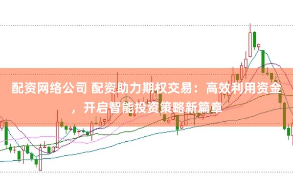 配资网络公司 配资助力期权交易：高效利用资金，开启智能投资策略新篇章