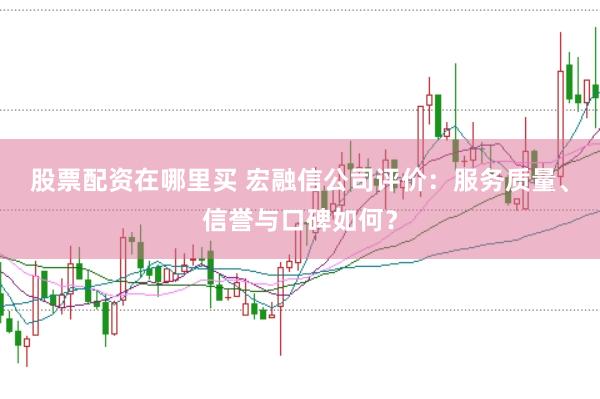 股票配资在哪里买 宏融信公司评价：服务质量、信誉与口碑如何？