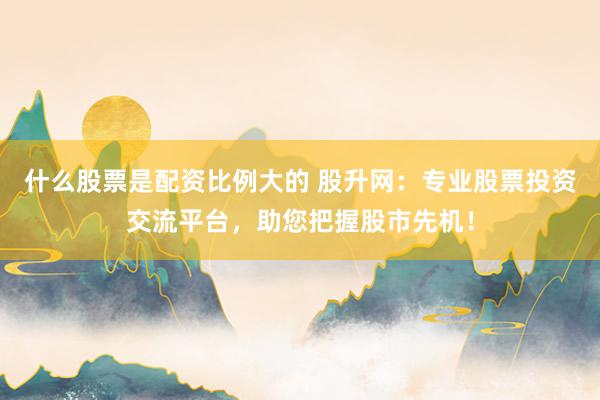 什么股票是配资比例大的 股升网:专业股票投资交流平台,助您把握股市先机!