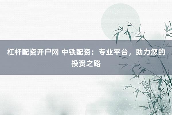 杠杆配资开户网 中铁配资:专业平台,助力您的投资之路