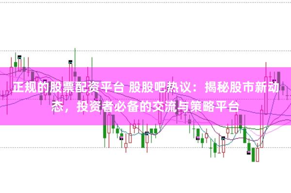 正规的股票配资平台 股股吧热议:揭秘股市新动态,投资者必备的交流与策略平台