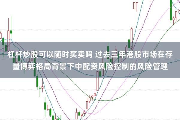 杠杆炒股可以随时买卖吗 过去三年港股市场在存量博弈格局背景下中配资风险控制的风险管理