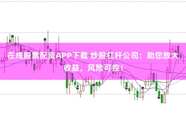 在线股票配资APP下载 炒股杠杆公司：助您放大收益，风险可控！